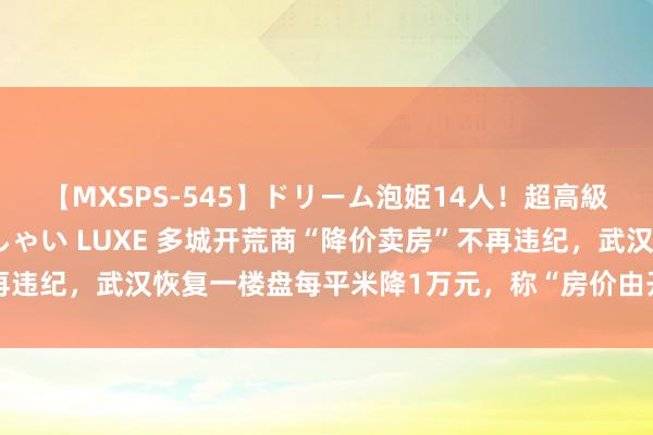 【MXSPS-545】ドリーム泡姫14人！超高級ソープランドへいらっしゃい LUXE 多城开荒商“降价卖房”不再违纪，武汉恢复一楼盘每平米降1万元，称“房价由开荒商自主决定”