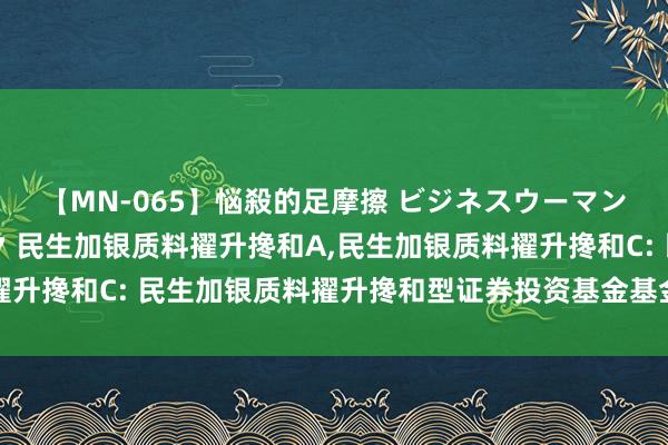 【MN-065】悩殺的足摩擦 ビジネスウーマンの淫らなフットワーク 民生加银质料擢升搀和A，民生加银质料擢升搀和C: 民生加银质料擢升搀和型证券投资基金基金司理变更公告