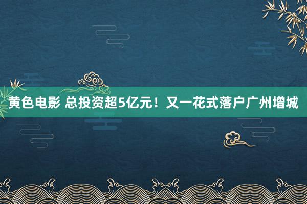 黄色电影 总投资超5亿元！又一花式落户广州增城