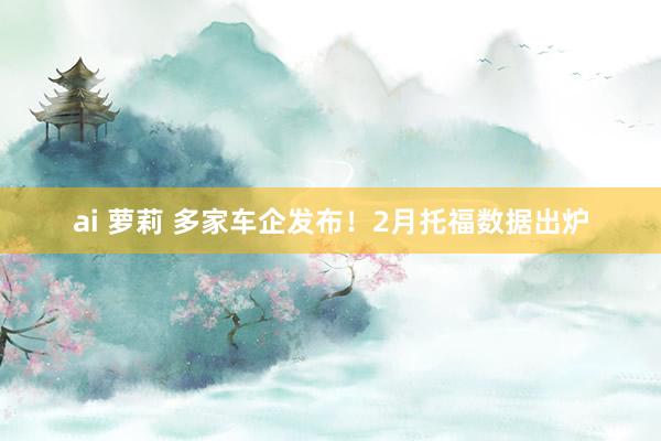 ai 萝莉 多家车企发布！2月托福数据出炉