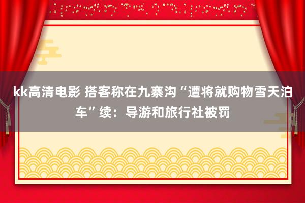 kk高清电影 搭客称在九寨沟“遭将就购物雪天泊车”续：导游和旅行社被罚