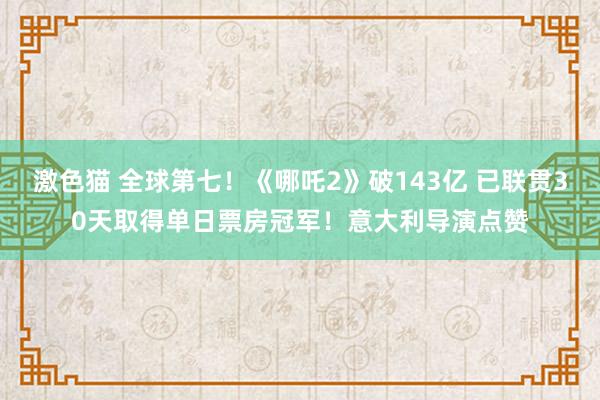 激色猫 全球第七！《哪吒2》破143亿 已联贯30天取得单日票房冠军！意大利导演点赞