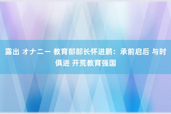 露出 オナニー 教育部部长怀进鹏：承前启后 与时俱进 开荒教育强国