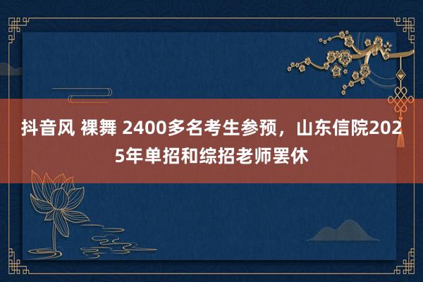 抖音风 裸舞 2400多名考生参预，山东信院2025年单招和综招老师罢休