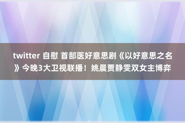 twitter 自慰 首部医好意思剧《以好意思之名》今晚3大卫视联播！姚晨贾静雯双女主博弈