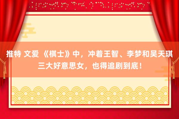 推特 文爱 《棋士》中，冲着王智、李梦和吴天琪三大好意思女，也得追剧到底！