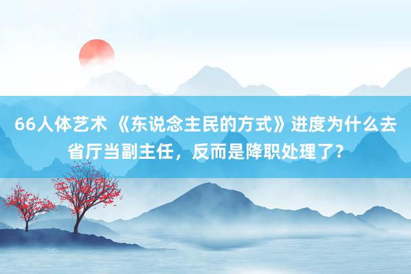 66人体艺术 《东说念主民的方式》进度为什么去省厅当副主任，反而是降职处理了？