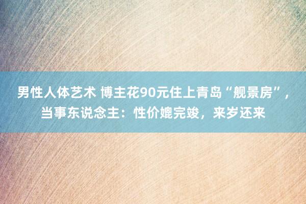 男性人体艺术 博主花90元住上青岛“舰景房”，当事东说念主：性价媲完竣，来岁还来