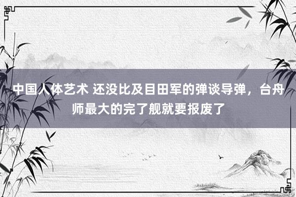 中国人体艺术 还没比及目田军的弹谈导弹，台舟师最大的完了舰就要报废了