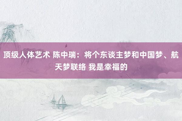 顶级人体艺术 陈中瑞：将个东谈主梦和中国梦、航天梦联络 我是幸福的