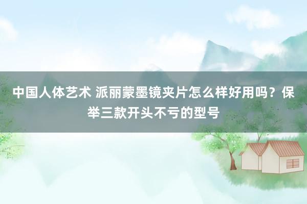 中国人体艺术 派丽蒙墨镜夹片怎么样好用吗？保举三款开头不亏的型号