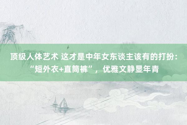 顶级人体艺术 这才是中年女东谈主该有的打扮：“短外衣+直筒裤”，优雅文静显年青