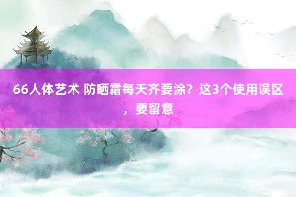 66人体艺术 防晒霜每天齐要涂？这3个使用误区，要留意