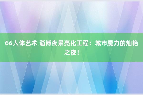 66人体艺术 淄博夜景亮化工程：城市魔力的灿艳之夜！