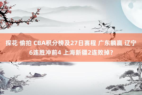 探花 偷拍 CBA积分榜及27日赛程 广东躺赢 辽宁6连胜冲前4 上海新疆2连败掉？