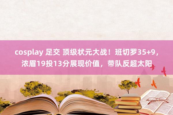 cosplay 足交 顶级状元大战！班切罗35+9，浓眉19投13分展现价值，带队反超太阳