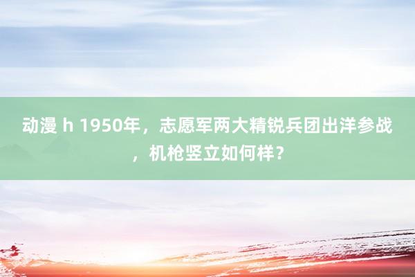 动漫 h 1950年，志愿军两大精锐兵团出洋参战，机枪竖立如何样？