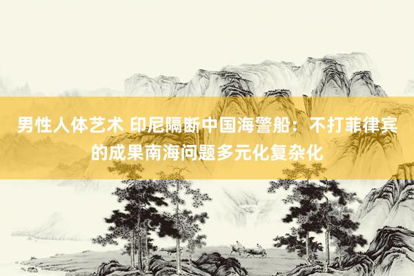 男性人体艺术 印尼隔断中国海警船：不打菲律宾的成果南海问题多元化复杂化