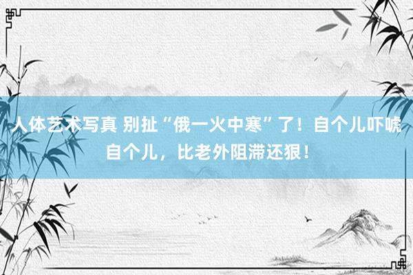 人体艺术写真 别扯“俄一火中寒”了！自个儿吓唬自个儿，比老外阻滞还狠！