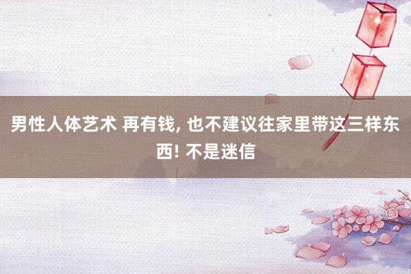 男性人体艺术 再有钱， 也不建议往家里带这三样东西! 不是迷信