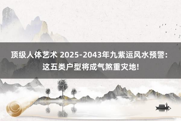 顶级人体艺术 2025-2043年九紫运风水预警: 这五类户型将成气煞重灾地!