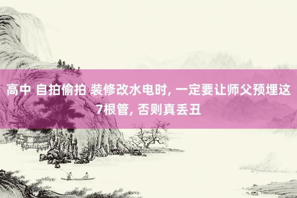 高中 自拍偷拍 装修改水电时， 一定要让师父预埋这7根管， 否则真丢丑