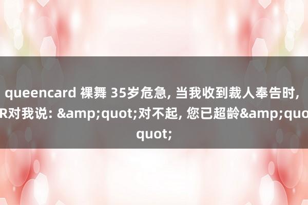 queencard 裸舞 35岁危急， 当我收到裁人奉告时， HR对我说: &quot;对不起， 您已超龄&quot;
