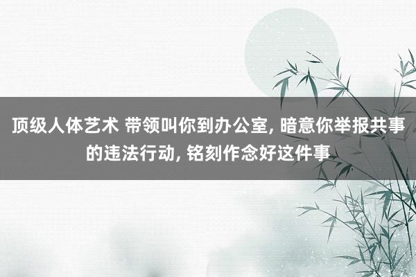 顶级人体艺术 带领叫你到办公室， 暗意你举报共事的违法行动， 铭刻作念好这件事