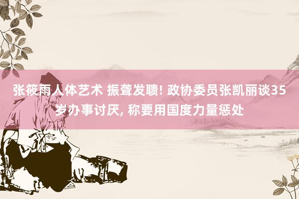 张筱雨人体艺术 振聋发聩! 政协委员张凯丽谈35岁办事讨厌， 称要用国度力量惩处