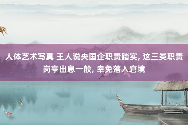 人体艺术写真 王人说央国企职责踏实， 这三类职责岗亭出息一般， 幸免落入窘境