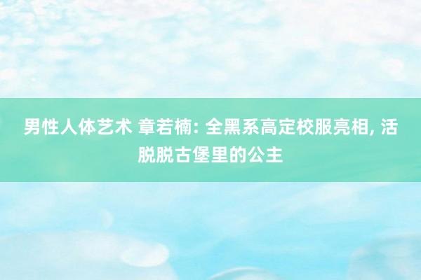 男性人体艺术 章若楠: 全黑系高定校服亮相， 活脱脱古堡里的公主