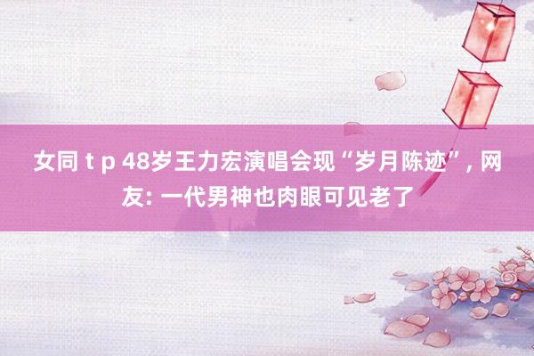 女同 t p 48岁王力宏演唱会现“岁月陈迹”，<a href=