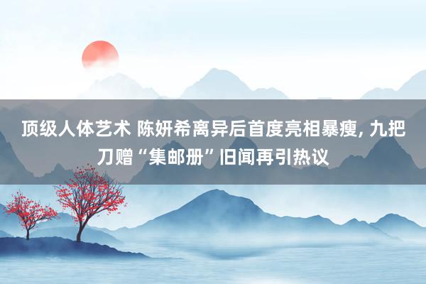 顶级人体艺术 陈妍希离异后首度亮相暴瘦， 九把刀赠“集邮册”旧闻再引热议