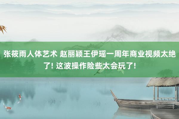 张筱雨人体艺术 赵丽颖王伊瑶一周年商业视频太绝了! 这波操作险些太会玩了!