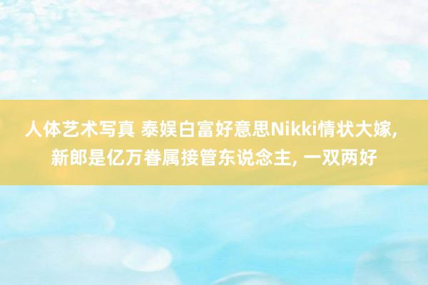 人体艺术写真 泰娱白富好意思Nikki情状大嫁， 新郎是亿万眷属接管东说念主， 一双两好