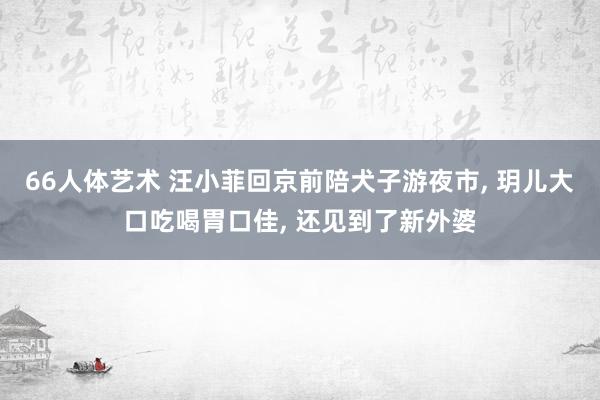 66人体艺术 汪小菲回京前陪犬子游夜市， 玥儿大口吃喝胃口佳， 还见到了新外婆