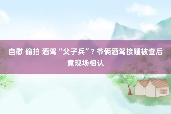 自慰 偷拍 酒驾“父子兵”? 爷俩酒驾接踵被查后竟现场相认