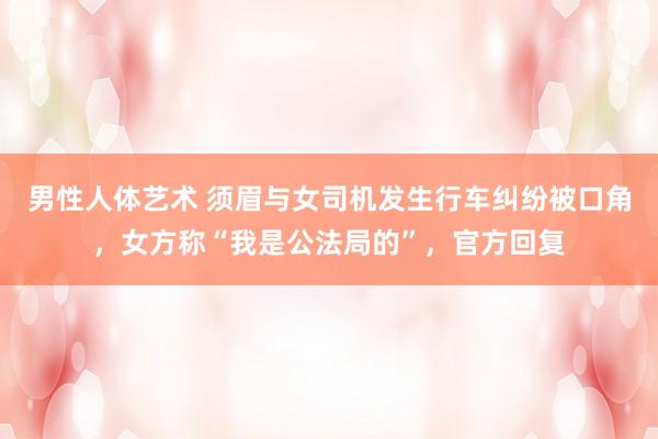 男性人体艺术 须眉与女司机发生行车纠纷被口角，女方称“我是公法局的”，官方回复