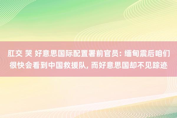 肛交 哭 好意思国际配置署前官员: 缅甸震后咱们很快会看到中国救援队， 而好意思国却不见踪迹