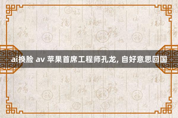 ai换脸 av 苹果首席工程师孔龙， 自好意思回国