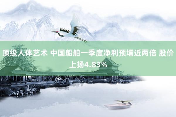 顶级人体艺术 中国船舶一季度净利预增近两倍 股价上扬4.83%