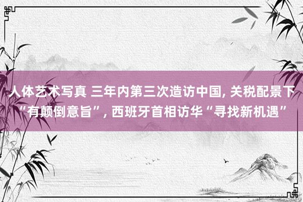 人体艺术写真 三年内第三次造访中国， 关税配景下“有颠倒意旨”， 西班牙首相访华“寻找新机遇”