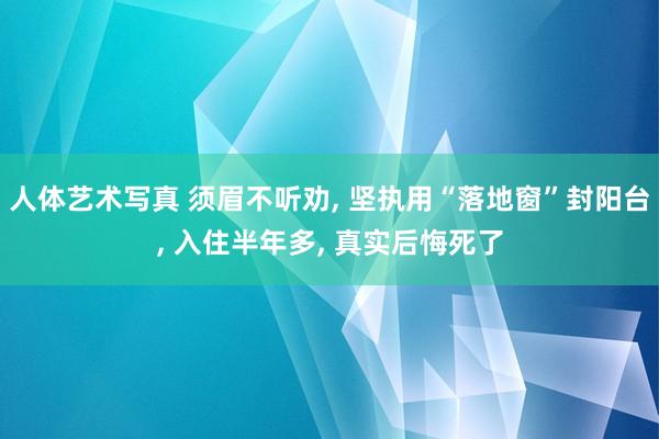 人体艺术写真 须眉不听劝， 坚执用“落地窗”封阳台， 入住半年多， 真实后悔死了