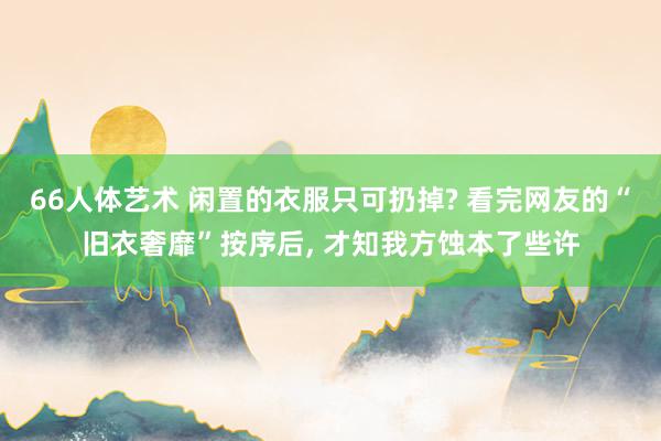 66人体艺术 闲置的衣服只可扔掉? 看完网友的“旧衣奢靡”按序后， 才知我方蚀本了些许