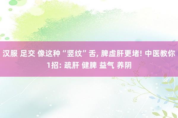汉服 足交 像这种“竖纹”舌， 脾虚肝更堵! 中医教你1招: 疏肝 健脾 益气 养阴