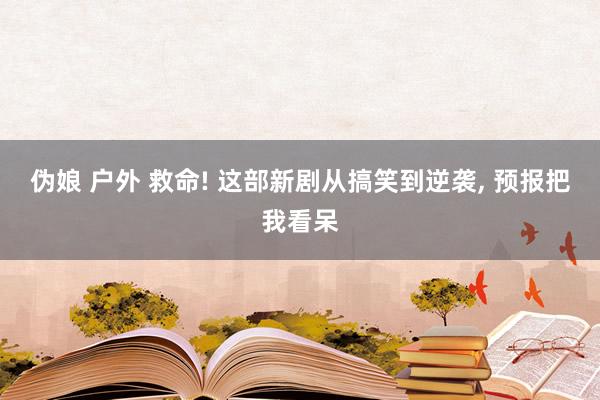 伪娘 户外 救命! 这部新剧从搞笑到逆袭， 预报把我看呆