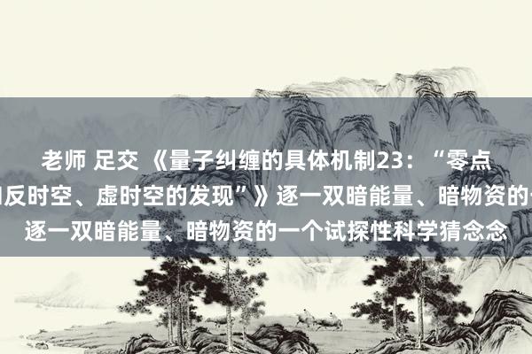 老师 足交 《量子纠缠的具体机制23：“零点能时空、中性荷时空和反时空、虚时空的发现”》逐一双暗能量、暗物资的一个试探性科学猜念念