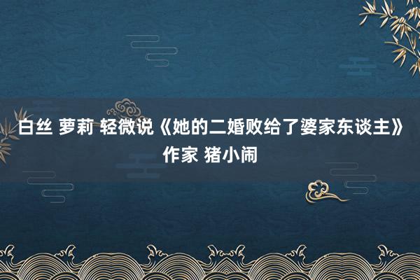 白丝 萝莉 轻微说《她的二婚败给了婆家东谈主》作家 猪小闹