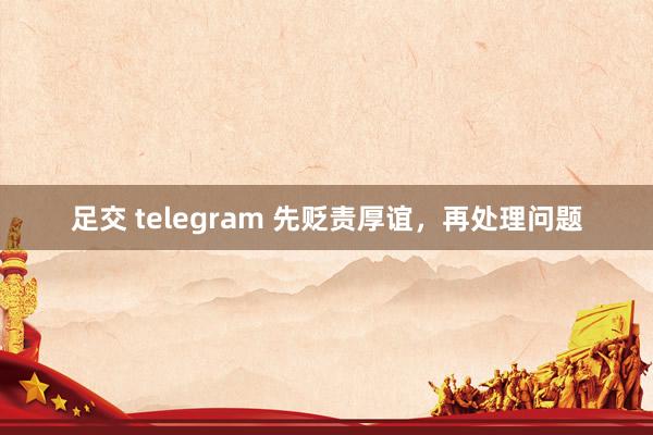足交 telegram 先贬责厚谊，再处理问题