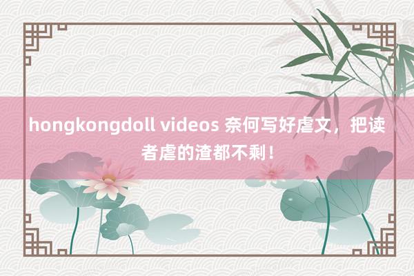hongkongdoll videos 奈何写好虐文，把读者虐的渣都不剩！